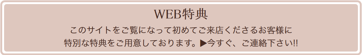 WEB特典 このサイトをご覧になって初めてご来店くださるお客様に特別な特典をご用意しております。